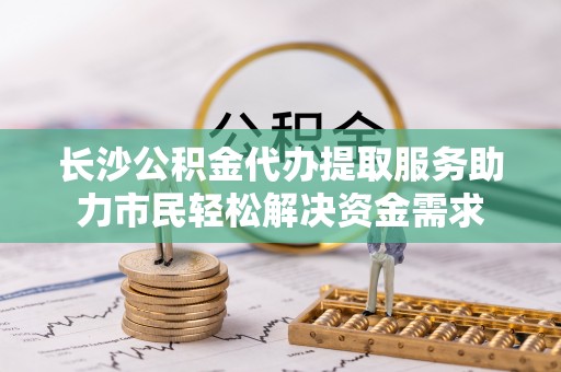 万荣长沙公积金代办提取服务助力市民轻松解决资金需求