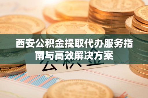万荣西安公积金提取代办服务指南与高效解决方案