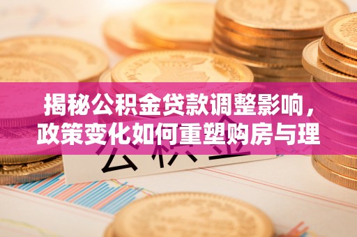 万荣揭秘公积金贷款调整影响，政策变化如何重塑购房与理财规划