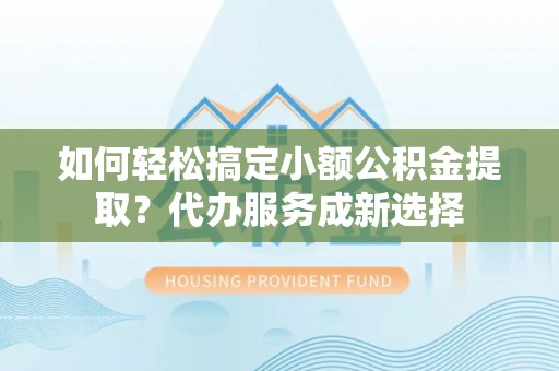 万荣如何轻松搞定小额公积金提取？代办服务成新选择