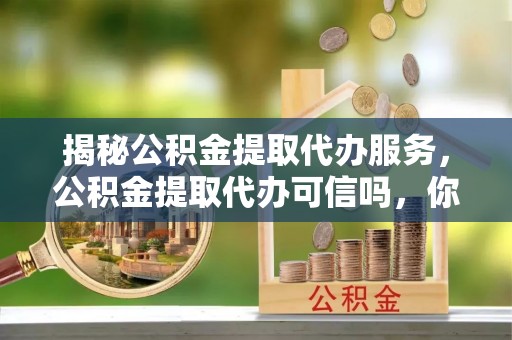 万荣揭秘公积金提取代办服务，公积金提取代办可信吗，你需要知道的真相