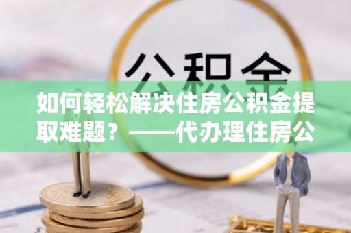 万荣如何轻松解决住房公积金提取难题？——代办理住房公积金提取服务解析