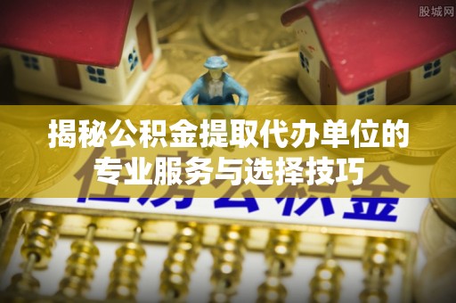 万荣揭秘公积金提取代办单位的专业服务与选择技巧