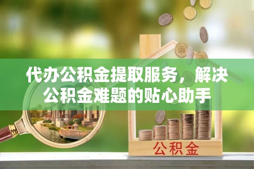 万荣代办公积金提取服务，解决公积金难题的贴心助手