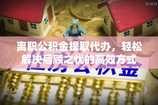 万荣离职公积金提取代办，轻松解决后顾之忧的高效方式