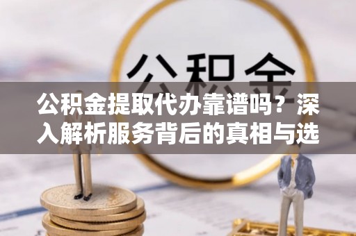 万荣公积金提取代办靠谱吗？深入解析服务背后的真相与选择指南