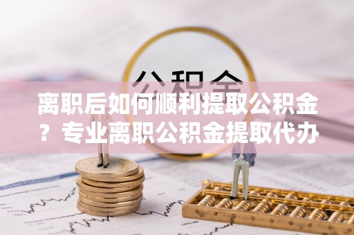 万荣离职后如何顺利提取公积金？专业离职公积金提取代办服务指南