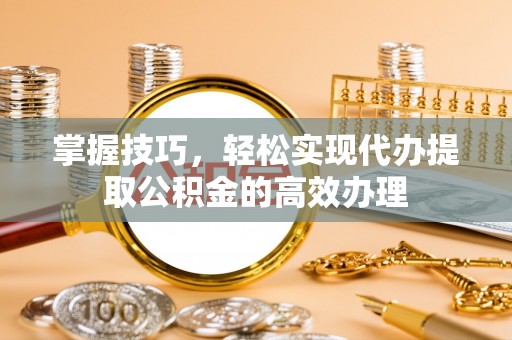 万荣掌握技巧，轻松实现代办提取公积金的高效办理