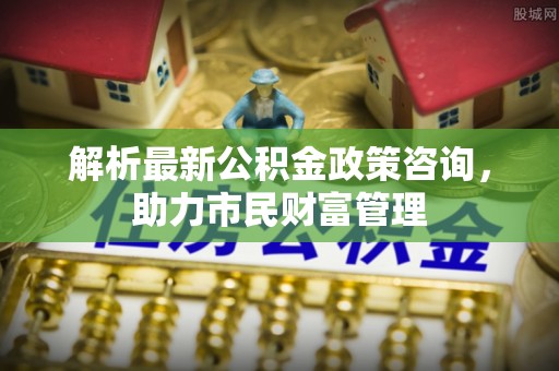 万荣解析最新公积金政策咨询，助力市民财富管理