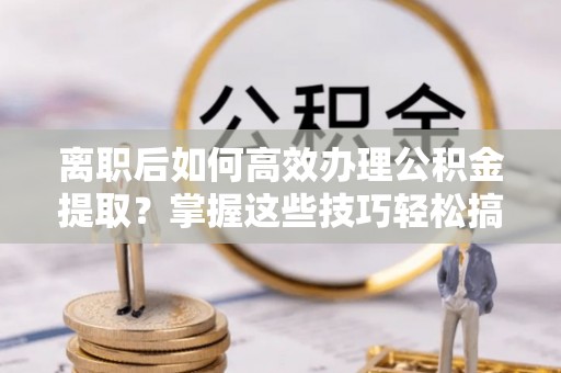 万荣离职后如何高效办理公积金提取？掌握这些技巧轻松搞定