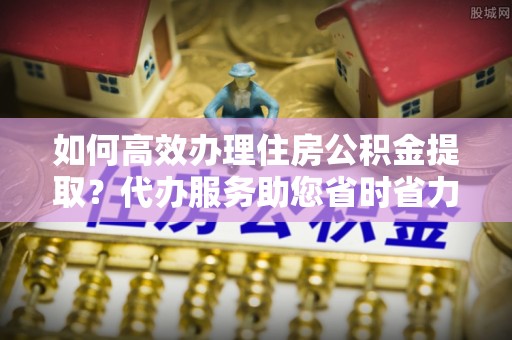万荣如何高效办理住房公积金提取？代办服务助您省时省力