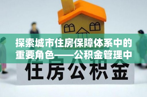 万荣探索城市住房保障体系中的重要角色——公积金管理中心