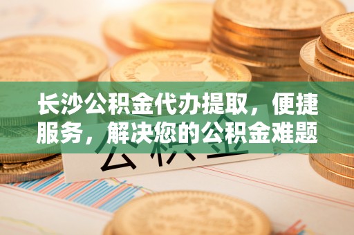 万荣长沙公积金代办提取，便捷服务，解决您的公积金难题