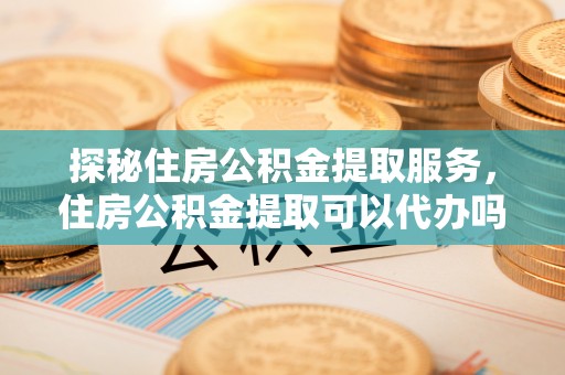 万荣探秘住房公积金提取服务，住房公积金提取可以代办吗的全方位解析