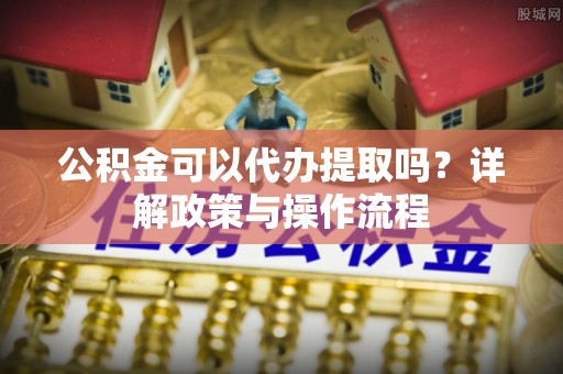 万荣公积金可以代办提取吗？详解政策与操作流程