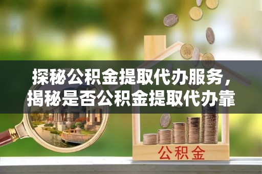 万荣探秘公积金提取代办服务，揭秘是否公积金提取代办靠谱吗？
