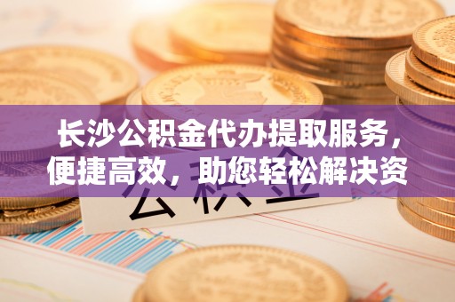 万荣长沙公积金代办提取服务，便捷高效，助您轻松解决资金需求