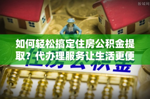 万荣如何轻松搞定住房公积金提取？代办理服务让生活更便捷！
