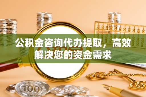 万荣公积金咨询代办提取，高效解决您的资金需求