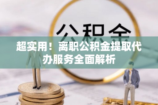 万荣超实用！离职公积金提取代办服务全面解析