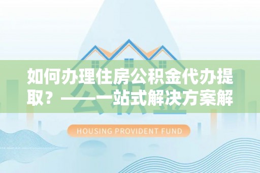 万荣如何办理住房公积金代办提取？——一站式解决方案解析
